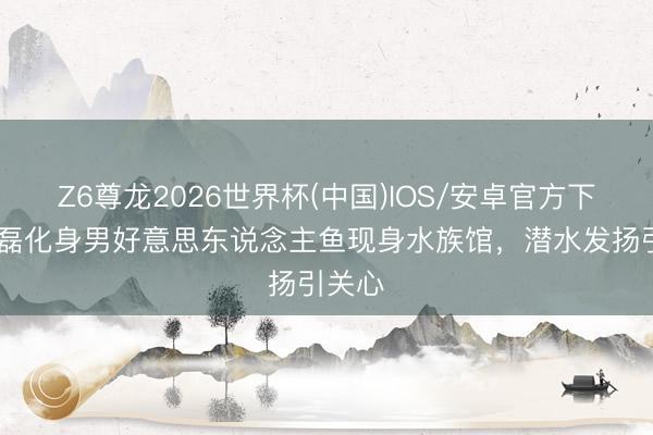 Z6尊龙2026世界杯(中国)IOS/安卓官方下载 吴磊化身男好意思东说念主鱼现身水族馆,潜水发扬引关心