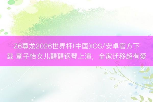 Z6尊龙2026世界杯(中国)IOS/安卓官方下载 章子怡女儿醒醒钢琴上演,全家迁移超有爱