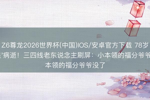 Z6尊龙2026世界杯(中国)IOS/安卓官方下载 78岁'福星'病逝!三四线老东说念主刷屏:小本领的福分爷爷没了