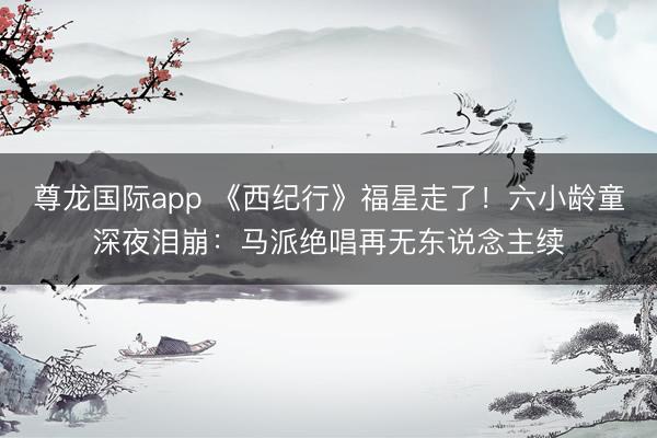 尊龙国际app 《西纪行》福星走了！六小龄童深夜泪崩：马派绝唱再无东说念主续