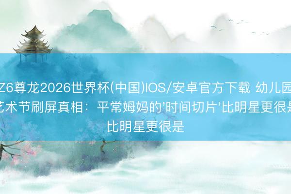 Z6尊龙2026世界杯(中国)IOS/安卓官方下载 幼儿园艺术节刷屏真相:平常姆妈的'时间切片'比明星更很是