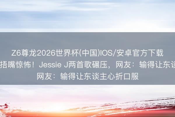 Z6尊龙2026世界杯(中国)IOS/安卓官方下载 胡彦斌后台捂嘴惊怖!Jessie J两首歌碾压,网友:输得让东谈主心折口服