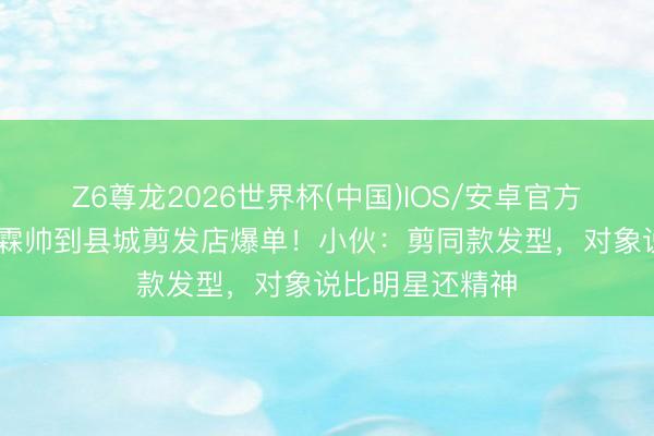Z6尊龙2026世界杯(中国)IOS/安卓官方下载 许凯贺峻霖帅到县城剪发店爆单!小伙:剪同款发型,对象说比明星还精神