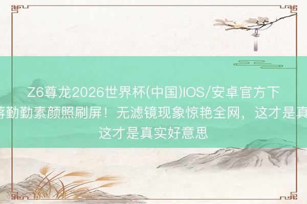 Z6尊龙2026世界杯(中国)IOS/安卓官方下载 51岁蒋勤勤素颜照刷屏！无滤镜现象惊艳全网，这才是真实好意思