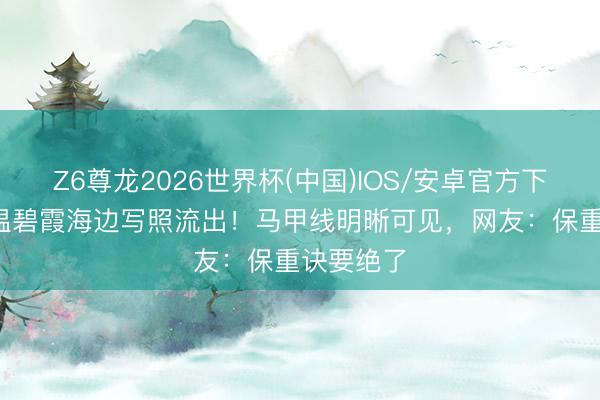 Z6尊龙2026世界杯(中国)IOS/安卓官方下载 60岁温碧霞海边写照流出!马甲线明晰可见,网友:保重诀要绝了