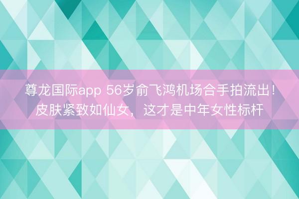 尊龙国际app 56岁俞飞鸿机场合手拍流出!皮肤紧致如仙女,这才是中年女性标杆