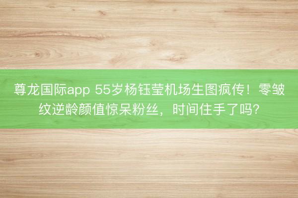 尊龙国际app 55岁杨钰莹机场生图疯传!零皱纹逆龄颜值惊呆粉丝,时间住手了吗?
