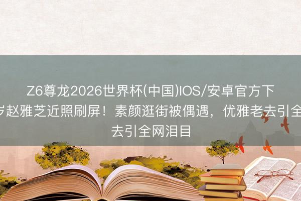 Z6尊龙2026世界杯(中国)IOS/安卓官方下载 72岁赵雅芝近照刷屏!素颜逛街被偶遇,优雅老去引全网泪目