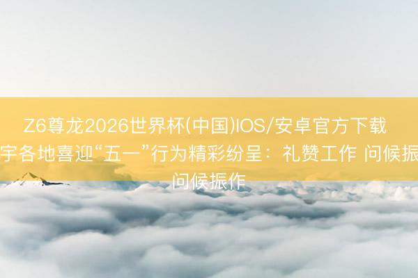 Z6尊龙2026世界杯(中国)IOS/安卓官方下载 寰宇各地喜迎“五一”行为精彩纷呈:礼赞工作 问候振作