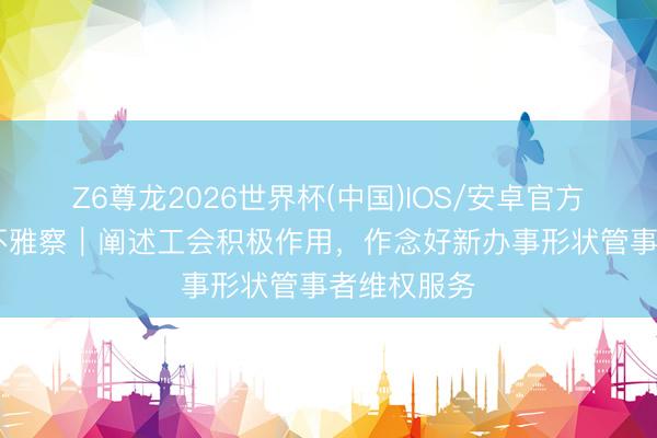 Z6尊龙2026世界杯(中国)IOS/安卓官方下载 三工不雅察|阐述工会积极作用,作念好新办事形状管事者维权服务