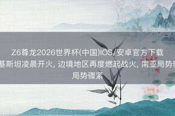 Z6尊龙2026世界杯(中国)IOS/安卓官方下载 巴基斯坦凌晨开火, 边境地区再度燃起战火, 南亚局势骤紧