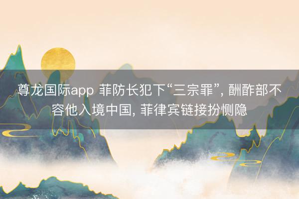尊龙国际app 菲防长犯下“三宗罪”， 酬酢部不容他入境中国， 菲律宾链接扮恻隐