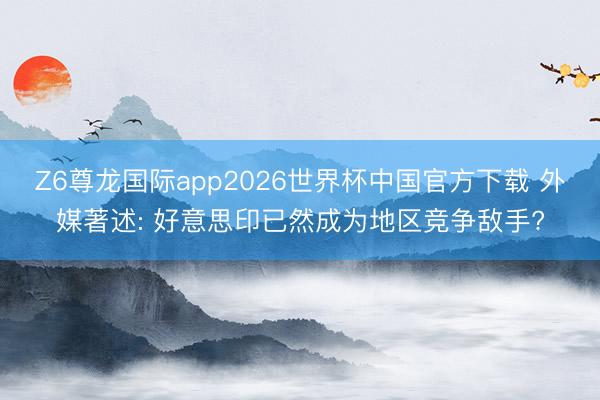 Z6尊龙国际app2026世界杯中国官方下载 外媒著述: 好意思印已然成为地区竞争敌手?