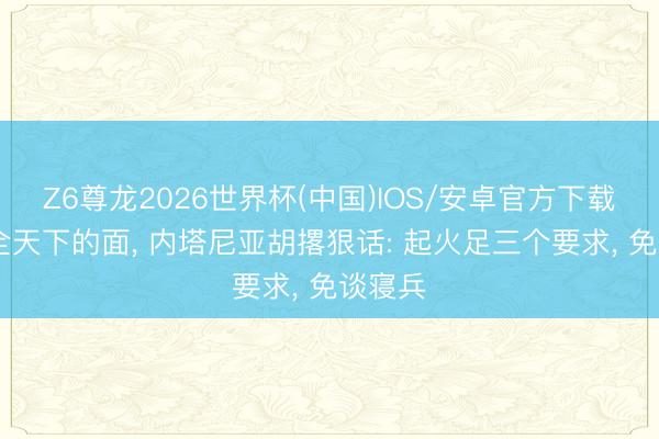 Z6尊龙2026世界杯(中国)IOS/安卓官方下载 当着全天下的面, 内塔尼亚胡撂狠话: 起火足三个要求, 免谈寝兵