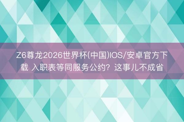 Z6尊龙2026世界杯(中国)IOS/安卓官方下载 入职表等同服务公约?这事儿不成省