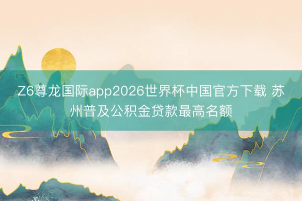 Z6尊龙国际app2026世界杯中国官方下载 苏州普及公积金贷款最高名额