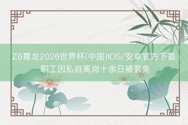 Z6尊龙2026世界杯(中国)IOS/安卓官方下载 职工因私自离岗十余日被罢免