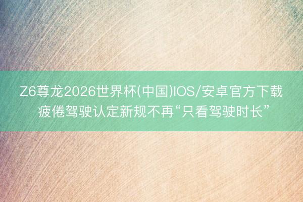 Z6尊龙2026世界杯(中国)IOS/安卓官方下载 疲倦驾驶认定新规不再“只看驾驶时长”