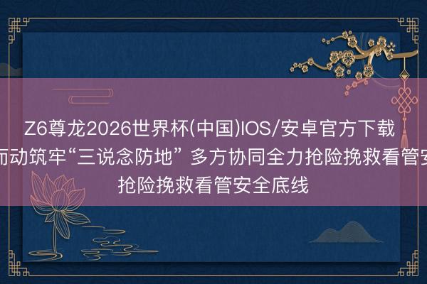 Z6尊龙2026世界杯(中国)IOS/安卓官方下载 闻“汛”而动筑牢“三说念防地” 多方协同全力抢险挽救看管安全底线