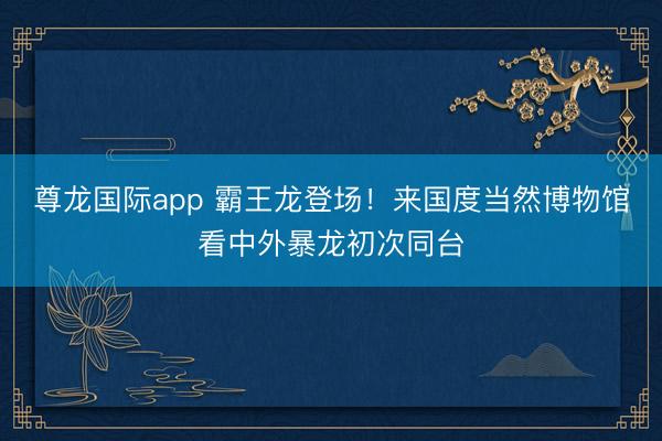 尊龙国际app 霸王龙登场!来国度当然博物馆看中外暴龙初次同台