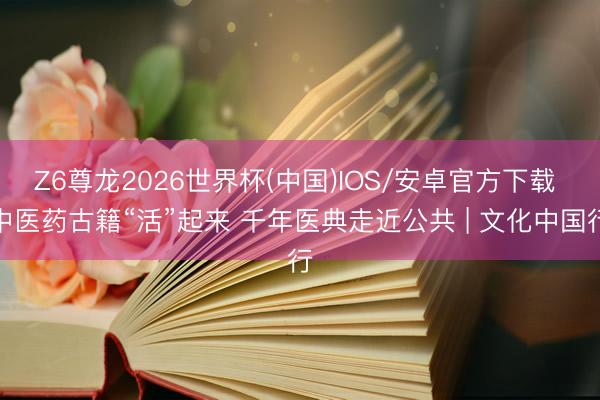 Z6尊龙2026世界杯(中国)IOS/安卓官方下载 中医药古籍“活”起来 千年医典走近公共 | 文化中国行