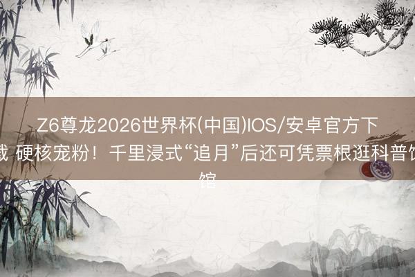 Z6尊龙2026世界杯(中国)IOS/安卓官方下载 硬核宠粉！千里浸式“追月”后还可凭票根逛科普馆
