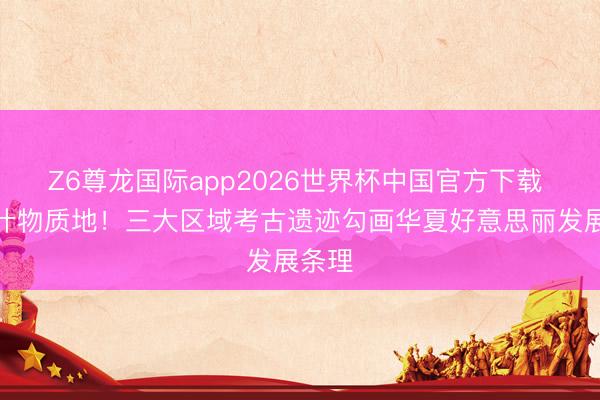 Z6尊龙国际app2026世界杯中国官方下载 特等什物质地!三大区域考古遗迹勾画华夏好意思丽发展条理