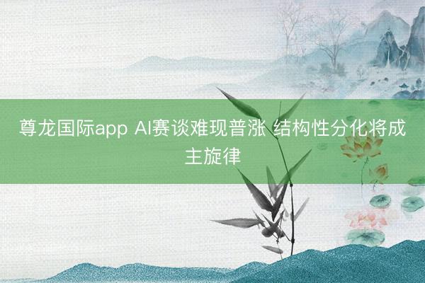 尊龙国际app AI赛谈难现普涨 结构性分化将成主旋律