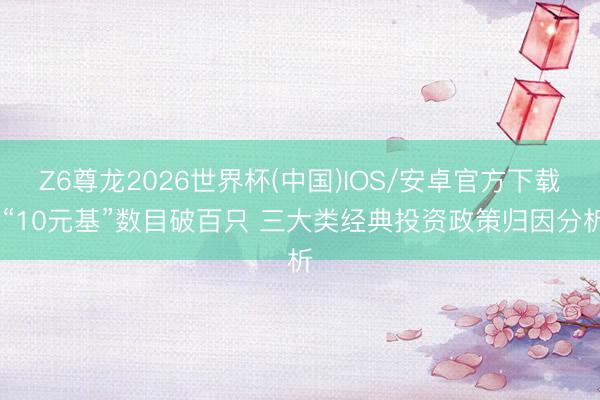 Z6尊龙2026世界杯(中国)IOS/安卓官方下载 “10元基”数目破百只 三大类经典投资政策归因分析