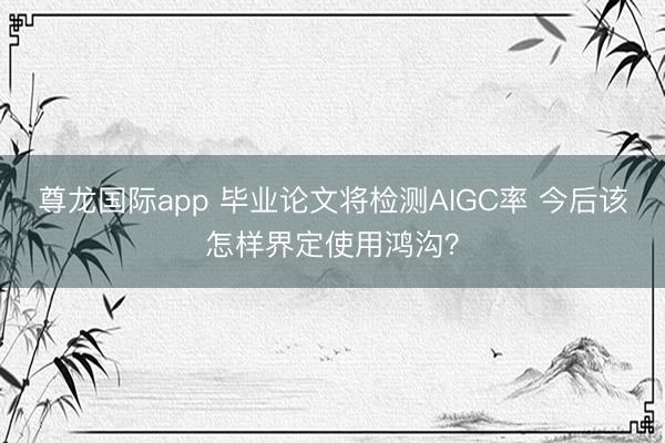 尊龙国际app 毕业论文将检测AIGC率 今后该怎样界定使用鸿沟?