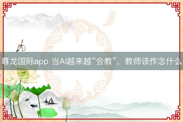 尊龙国际app 当AI越来越“会教”,教师该作念什么