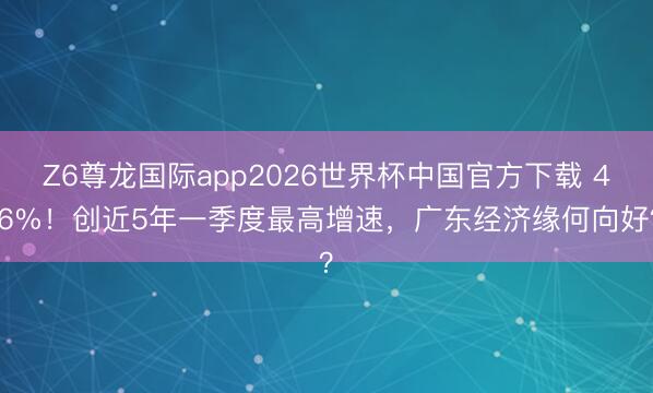Z6尊龙国际app2026世界杯中国官方下载 4.6%!创近5年一季度最高增速,广东经济缘何向好?