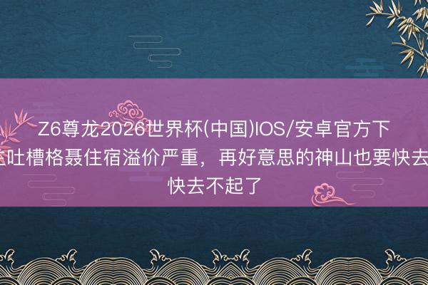 Z6尊龙2026世界杯(中国)IOS/安卓官方下载 博主吐槽格聂住宿溢价严重,再好意思的神山也要快去不起了
