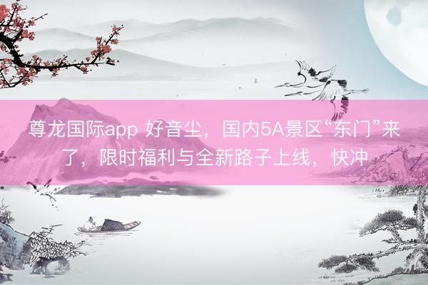 尊龙国际app 好音尘,国内5A景区“东门”来了,限时福利与全新路子上线,快冲