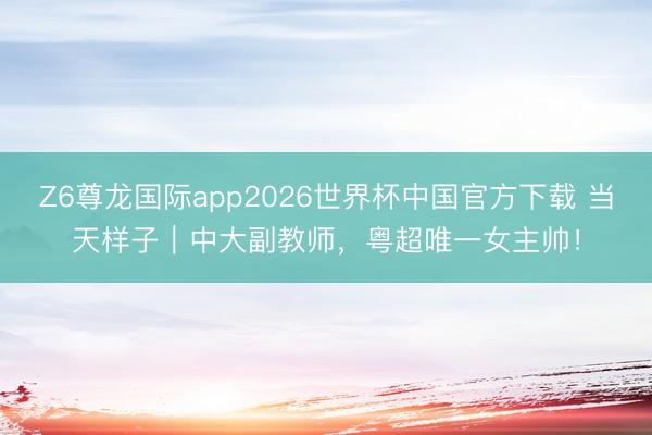 Z6尊龙国际app2026世界杯中国官方下载 当天样子|中大副教师,粤超唯一女主帅!