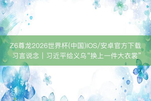 Z6尊龙2026世界杯(中国)IOS/安卓官方下载 习言说念|习近平给义乌“换上一件大衣裳”