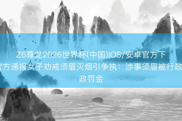 Z6尊龙2026世界杯(中国)IOS/安卓官方下载 官方通报女子劝戒须眉灭烟引争执：涉事须眉被行政罚金