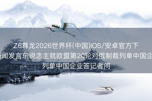 Z6尊龙2026世界杯(中国)IOS/安卓官方下载 商务部新闻发言东说念主就欧盟第20轮对俄制裁列单中国企业答记者问