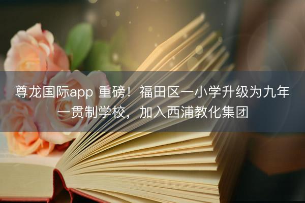 尊龙国际app 重磅!福田区一小学升级为九年一贯制学校,加入西浦教化集团