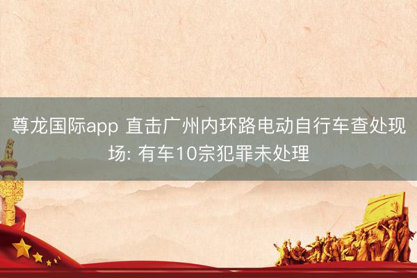尊龙国际app 直击广州内环路电动自行车查处现场: 有车10宗犯罪未处理