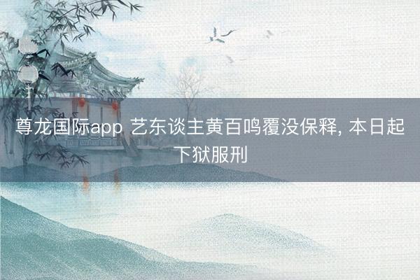 尊龙国际app 艺东谈主黄百鸣覆没保释, 本日起下狱服刑