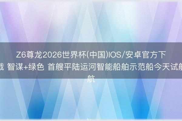 Z6尊龙2026世界杯(中国)IOS/安卓官方下载 智谋+绿色 首艘平陆运河智能船舶示范船今天试航
