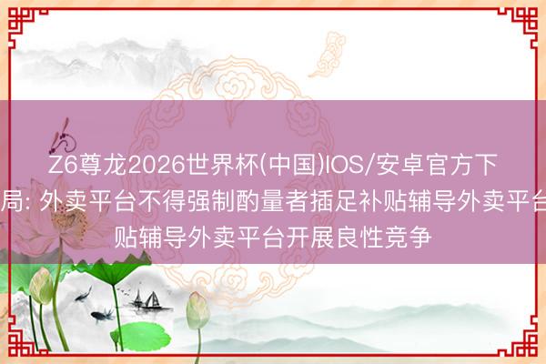 Z6尊龙2026世界杯(中国)IOS/安卓官方下载 市集监管总局: 外卖平台不得强制酌量者插足补贴辅导外卖平台开展良性竞争