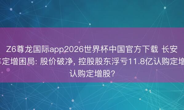 Z6尊龙国际app2026世界杯中国官方下载 长安汽车定增困局: 股价破净, 控股股东浮亏11.8亿认购定增股?