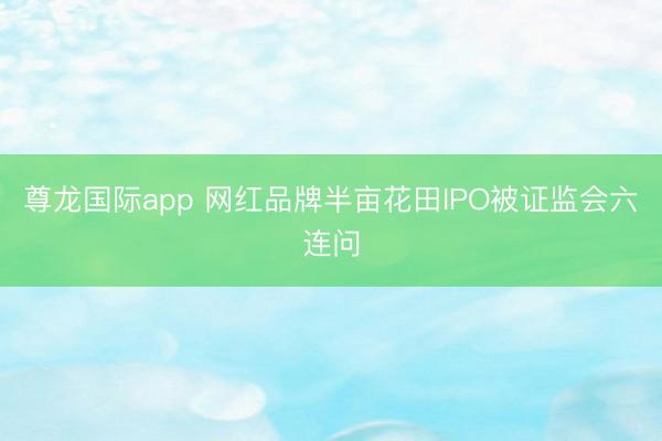 尊龙国际app 网红品牌半亩花田IPO被证监会六连问