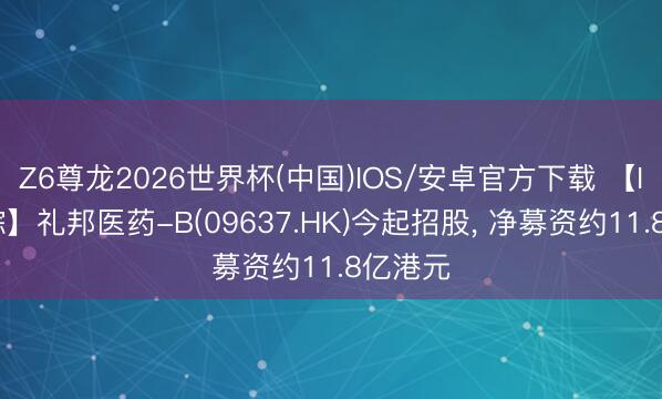 Z6尊龙2026世界杯(中国)IOS/安卓官方下载 【IPO跟踪】礼邦医药-B(09637.HK)今起招股， 净募资约11.8亿港元