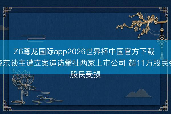 Z6尊龙国际app2026世界杯中国官方下载 实控东谈主遭立案造访攀扯两家上市公司 超11万股民受损