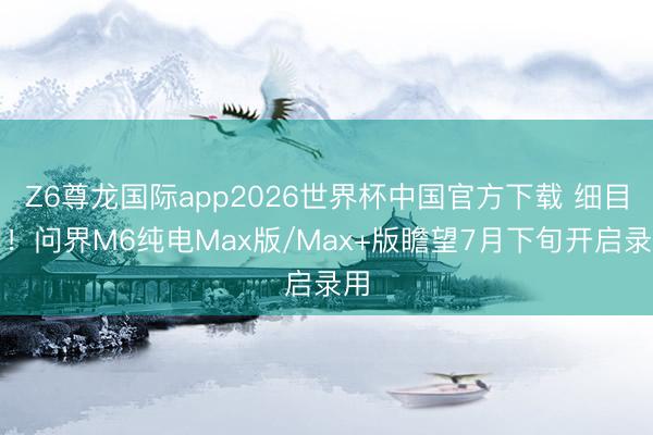 Z6尊龙国际app2026世界杯中国官方下载 细目了!问界M6纯电Max版/Max+版瞻望7月下旬开启录用