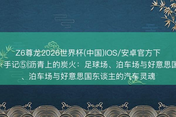Z6尊龙2026世界杯(中国)IOS/安卓官方下载 梦翔好意思加墨·手记⑤|沥青上的炭火:足球场、泊车场与好意思国东谈主的汽车灵魂
