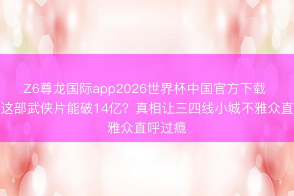 Z6尊龙国际app2026世界杯中国官方下载 为什么这部武侠片能破14亿?真相让三四线小城不雅众直呼过瘾